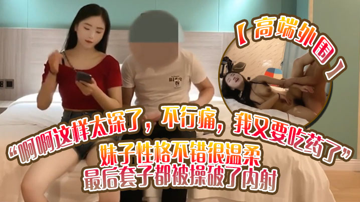 高端外围啊啊这样太深了不行痛我又要吃药了妹子性格不错很温柔最后套子都被操破了内射}