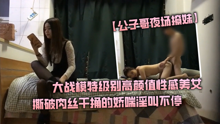 公子哥夜场撩妹大战模特级别高颜值性感美女撕破肉丝干捅的娇喘淫叫不停说不要亲爱的干我}