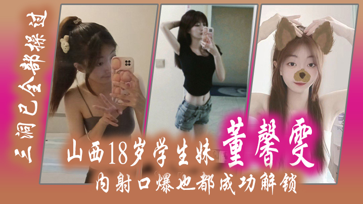 山西18岁学生妹 “董馨雯” 三洞已全部操过，内射口爆也都成功解锁}