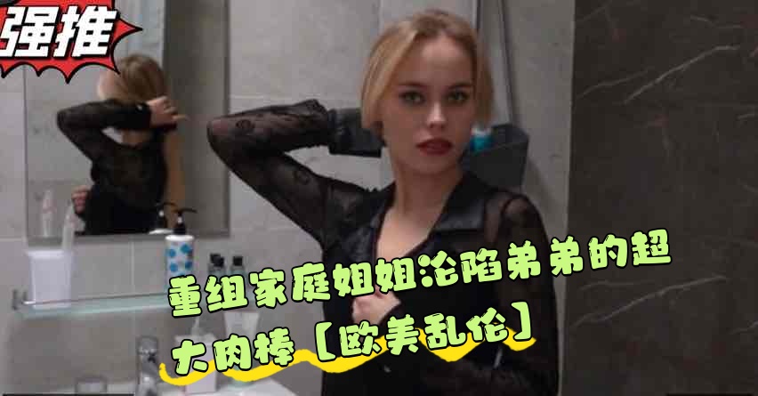 重组家庭姐姐沦陷弟弟的超大肉棒【欧美乱伦】}