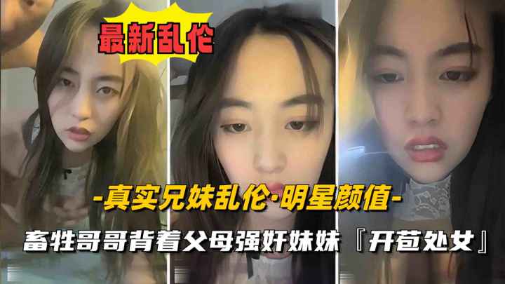 【真实兄妹乱伦】妹妹明星颜值刚发育奶子硕大丰满，遭畜生亲哥哥强奸开苞破处}