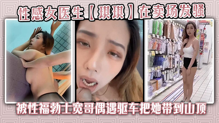 性感女医生【琪琪】在卖场发骚，被性福勃士宽哥偶遇驱车把她带到山顶别墅穿着性感黑丝炮战}