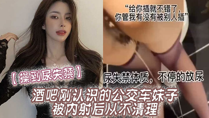 【操到尿失禁】酒吧刚认识的公交车妹子，被内射后从不清理，在厕所操到尿失禁}
