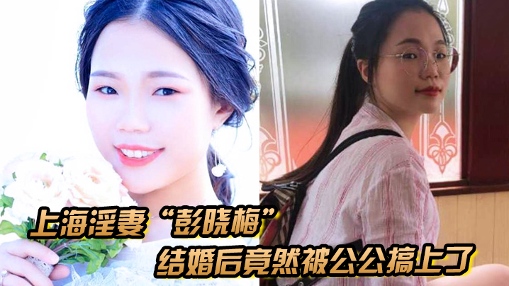 上海淫妻“彭晓梅”从上学期间就喜欢跟不同的男人厮混，结婚后竟然被公公搞上了}