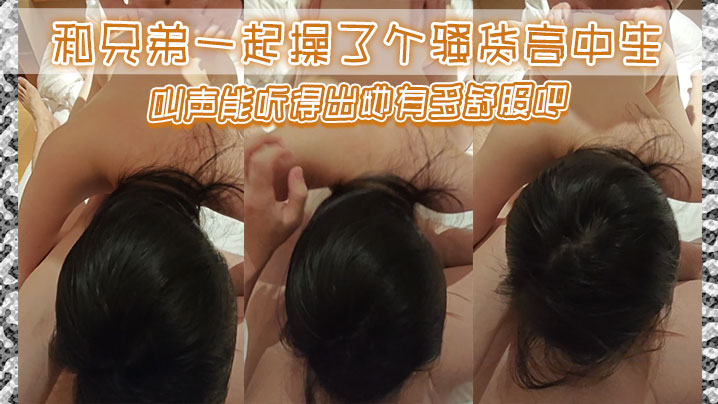 和兄弟一起操了个骚货高中生，叫声能听得出她有多舒服吧}