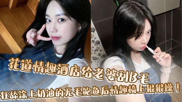 花道情趣酒店給老婆刮B毛，狂舔塗上奶油的無毛鮑魚後情趣椅上狠狠操！